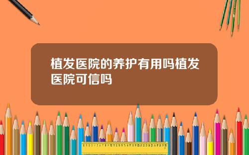 植发医院的养护有用吗植发医院可信吗