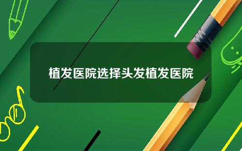 植发医院选择头发植发医院