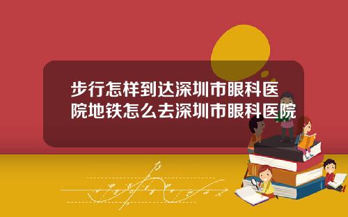 步行怎样到达深圳市眼科医院地铁怎么去深圳市眼科医院