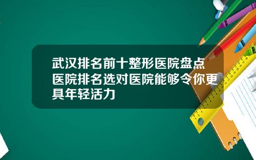 武汉排名前十整形医院盘点医院排名选对医院能够令你更具年轻活力