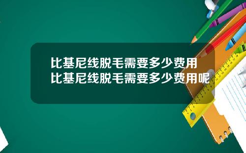 比基尼线脱毛需要多少费用比基尼线脱毛需要多少费用呢