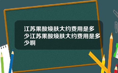 江苏果酸焕肤大约费用是多少江苏果酸焕肤大约费用是多少啊