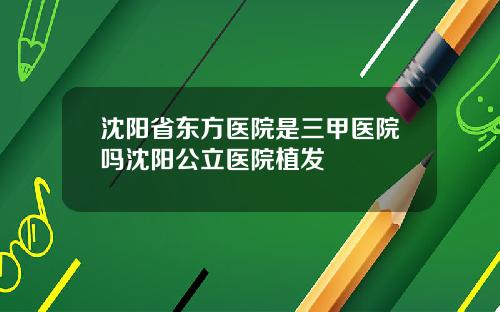 沈阳省东方医院是三甲医院吗沈阳公立医院植发