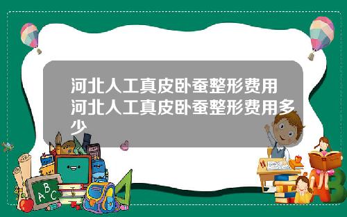 河北人工真皮卧蚕整形费用河北人工真皮卧蚕整形费用多少 河北人工真皮卧蚕整形费用河北人工真皮卧蚕整形费用多少