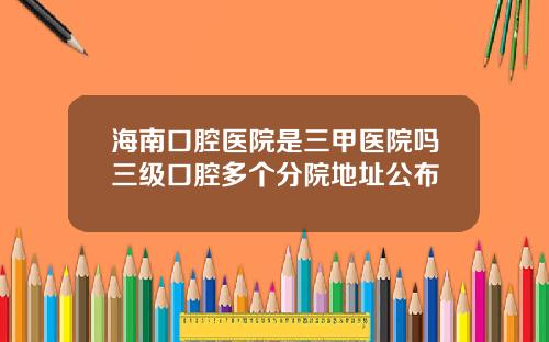 海南口腔医院是三甲医院吗三级口腔多个分院地址公布