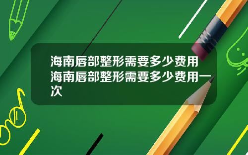 海南唇部整形需要多少费用海南唇部整形需要多少费用一次