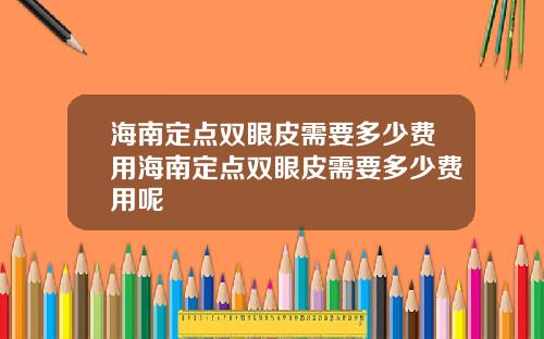 海南定点双眼皮需要多少费用海南定点双眼皮需要多少费用呢