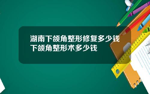 湖南下颌角整形修复多少钱下颌角整形术多少钱