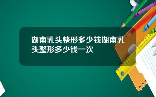 湖南乳头整形多少钱湖南乳头整形多少钱一次