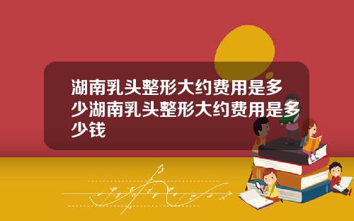 湖南乳头整形大约费用是多少湖南乳头整形大约费用是多少钱