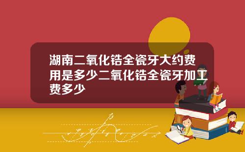 湖南二氧化锆全瓷牙大约费用是多少二氧化锆全瓷牙加工费多少