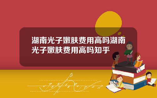 湖南光子嫩肤费用高吗湖南光子嫩肤费用高吗知乎