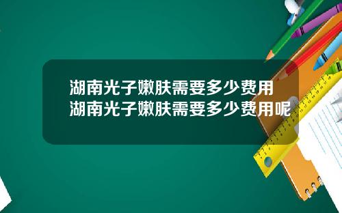 湖南光子嫩肤需要多少费用湖南光子嫩肤需要多少费用呢
