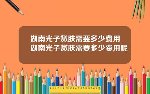 湖南光子嫩肤需要多少费用湖南光子嫩肤需要多少费用呢