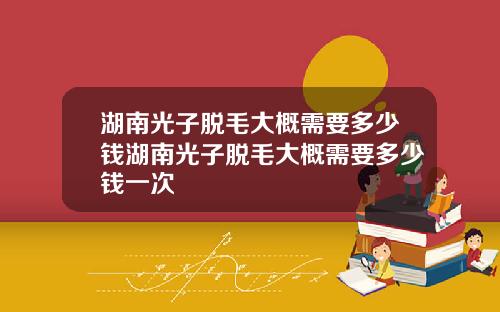 湖南光子脱毛大概需要多少钱湖南光子脱毛大概需要多少钱一次