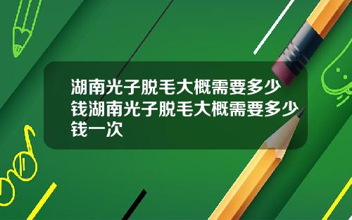 湖南光子脱毛大概需要多少钱湖南光子脱毛大概需要多少钱一次