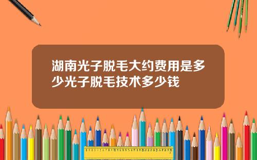 湖南光子脱毛大约费用是多少光子脱毛技术多少钱
