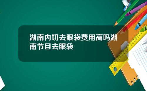 湖南内切去眼袋费用高吗湖南节目去眼袋
