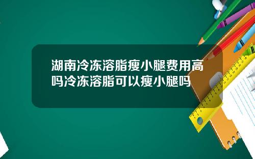 湖南冷冻溶脂瘦小腿费用高吗冷冻溶脂可以瘦小腿吗