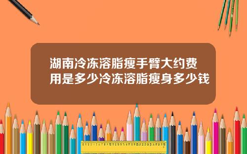 湖南冷冻溶脂瘦手臂大约费用是多少冷冻溶脂瘦身多少钱