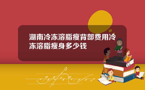 湖南冷冻溶脂瘦背部费用冷冻溶脂瘦身多少钱