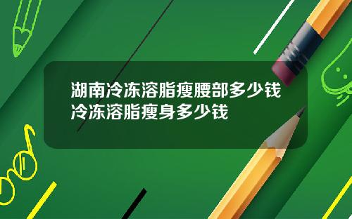 湖南冷冻溶脂瘦腰部多少钱冷冻溶脂瘦身多少钱