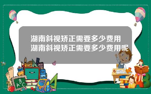 湖南斜视矫正需要多少费用湖南斜视矫正需要多少费用呢