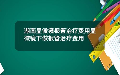 湖南显微镜根管治疗费用显微镜下做根管治疗费用