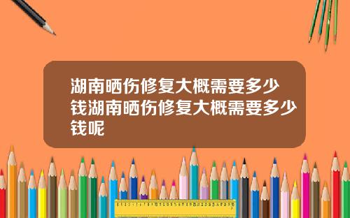 湖南晒伤修复大概需要多少钱湖南晒伤修复大概需要多少钱呢