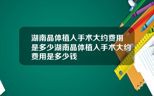 湖南晶体植入手术大约费用是多少湖南晶体植入手术大约费用是多少钱
