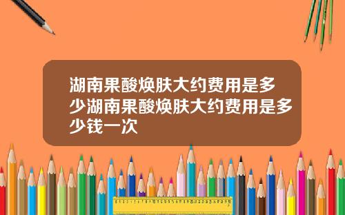 湖南果酸焕肤大约费用是多少湖南果酸焕肤大约费用是多少钱一次