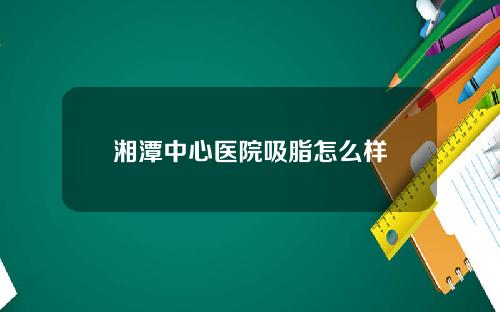 湘潭中心医院吸脂怎么样