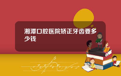 湘潭口腔医院矫正牙齿要多少钱