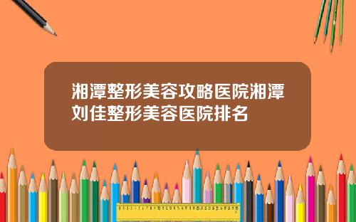 湘潭整形美容攻略医院湘潭刘佳整形美容医院排名