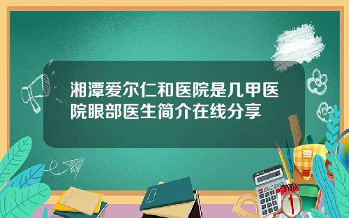 湘潭爱尔仁和医院是几甲医院眼部医生简介在线分享