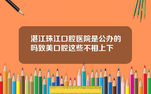 湛江珠江口腔医院是公办的吗致美口腔这些不相上下