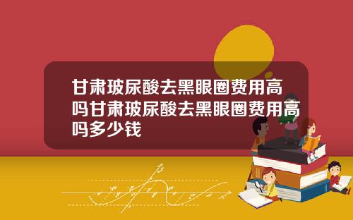 甘肃玻尿酸去黑眼圈费用高吗甘肃玻尿酸去黑眼圈费用高吗多少钱