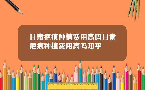 甘肃疤痕种植费用高吗甘肃疤痕种植费用高吗知乎