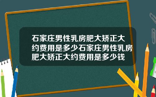 石家庄男性乳房肥大矫正大约费用是多少石家庄男性乳房肥大矫正大约费用是多少钱