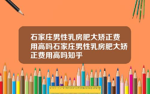 石家庄男性乳房肥大矫正费用高吗石家庄男性乳房肥大矫正费用高吗知乎