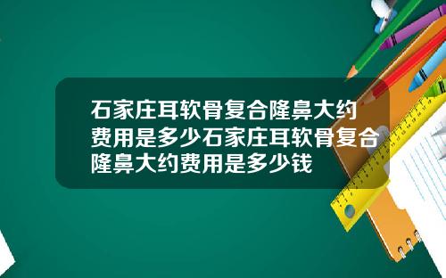 石家庄耳软骨复合隆鼻大约费用是多少石家庄耳软骨复合隆鼻大约费用是多少钱