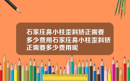 石家庄鼻小柱歪斜矫正需要多少费用石家庄鼻小柱歪斜矫正需要多少费用呢