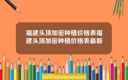 福建头顶加密种植价格表福建头顶加密种植价格表最新