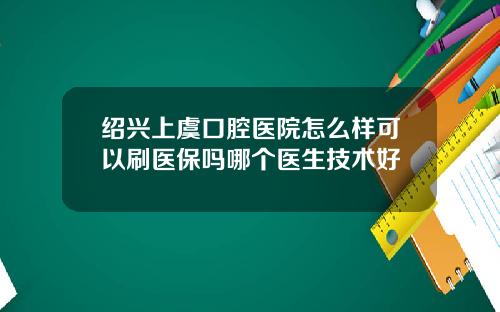 绍兴上虞口腔医院怎么样可以刷医保吗哪个医生技术好