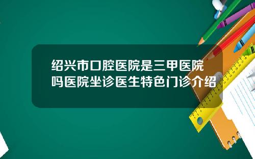 绍兴市口腔医院是三甲医院吗医院坐诊医生特色门诊介绍