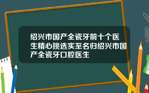 绍兴市国产全瓷牙前十个医生精心挑选实至名归绍兴市国产全瓷牙口腔医生