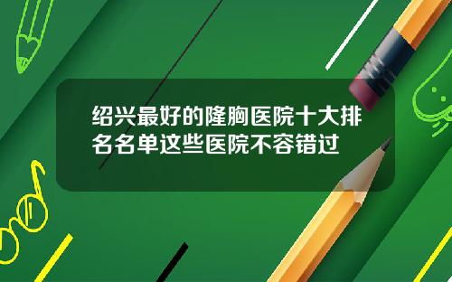 绍兴最好的隆胸医院十大排名名单这些医院不容错过