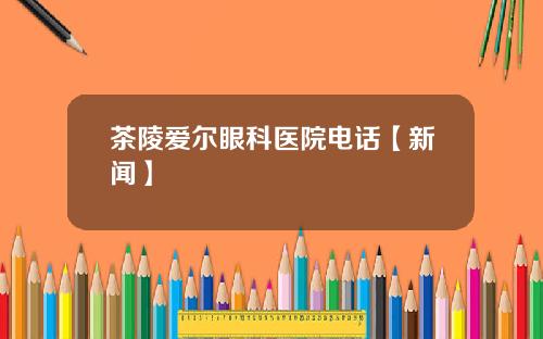 茶陵爱尔眼科医院电话【新闻】
