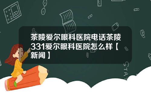 茶陵爱尔眼科医院电话茶陵331爱尔眼科医院怎么样【新闻】