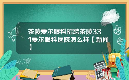 茶陵爱尔眼科招聘茶陵331爱尔眼科医院怎么样【新闻】